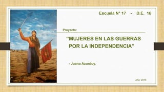 Escuela N° 17 - D.E. 16
Proyecto:
“MUJERES EN LAS GUERRAS
POR LA INDEPENDENCIA”
- Juana Azurduy.
Año: 2019
 