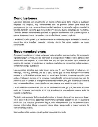 Conclusiones
Las redes sociales son actualmente un medio perfecto para darle impulso a cualquier
empresa y/o negocio, hay herramientas que se pueden utilizar para todos los
presupuestos, ya que ciertamente entre más inviertas a tu campaña mejores resultados
tendrás, también es cierto que de nada te sirve sin una buena estrategia de marketing.
También existen herramientas gratuitas o a precios económicos que pueden ayudar a
que se tenga una buena campaña o buscar clientes de manera orgánica.
La concusión principal es que se confirma que el marketing digital es la opción en estos
momentos para impulsar cualquier negocio, siendo las redes sociales su mejor
herramienta.
Recomendaciones
Como recomendación principal sería para todos aquellos que son dueños de un negocio
o prestan algún servicio, que se acercaran a un experto en redes sociales para que ser
asesorado con respecto a como darle ese impulso que necesitan para potenciar el
negocio de marcas y profesionales a través de marketing de contenidos, redes sociales,
e-mail marketing y publicidad.
Las dos redes sociales que mejor sirven para este fin son Facebook e Instagram, sin
embargo, son muy distintas una de la otra, por lo que se debe manejar de diferente
manera la publicidad en ambas, sería un error tratar de hacer la misma campaña para
ambas. Instagram, aunque en la encuesta realizada salió con un porcentaje muy bajo de
personas que lo utilizan, a nivel general esta creciendo mucho, por ese motivo cada día
más personas la utilizan como plataforma para mostrar sus servicios o productos.
La actualización constante es otra de las recomendaciones, ya que, las redes sociales
están en constante movimiento, si no nos actualizamos nos podemos quedar atrás de
nuestra competencia.
También es importante definir desde el principio el tipo de cliente al que queremos llegar,
en el caso de Facebook, podemos determinar parámetros específicos en los cuales la
publicidad que nosotros generemos llegue justo a las personas que necesitamos como
clientes potenciales. Llegar a nuestro cliente ideal, asegurando el mayor número de
conversiones posibles.
Usemos las redes sociales para impulsar negocios sin miedo.
 