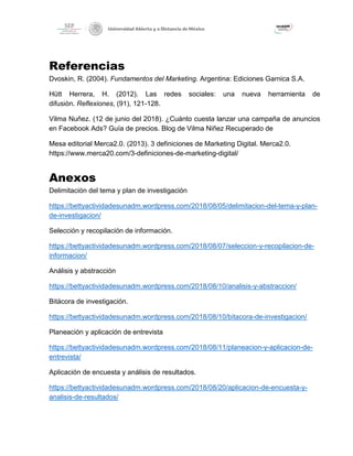 Referencias
Dvoskin, R. (2004). Fundamentos del Marketing. Argentina: Ediciones Garnica S.A.
Hütt Herrera, H. (2012). Las redes sociales: una nueva herramienta de
difusiòn. Reflexiones, (91), 121-128.
Vilma Nuñez. (12 de junio del 2018). ¿Cuánto cuesta lanzar una campaña de anuncios
en Facebook Ads? Guía de precios. Blog de Vilma Niñez Recuperado de
Mesa editorial Merca2.0. (2013). 3 definiciones de Marketing Digital. Merca2.0.
https://www.merca20.com/3-definiciones-de-marketing-digital/
Anexos
Delimitación del tema y plan de investigación
https://bettyactividadesunadm.wordpress.com/2018/08/05/delimitacion-del-tema-y-plan-
de-investigacion/
Selección y recopilación de información.
https://bettyactividadesunadm.wordpress.com/2018/08/07/seleccion-y-recopilacion-de-
informacion/
Análisis y abstracción
https://bettyactividadesunadm.wordpress.com/2018/08/10/analisis-y-abstraccion/
Bitácora de investigación.
https://bettyactividadesunadm.wordpress.com/2018/08/10/bitacora-de-investigacion/
Planeación y aplicación de entrevista
https://bettyactividadesunadm.wordpress.com/2018/08/11/planeacion-y-aplicacion-de-
entrevista/
Aplicación de encuesta y análisis de resultados.
https://bettyactividadesunadm.wordpress.com/2018/08/20/aplicacion-de-encuesta-y-
analisis-de-resultados/
 