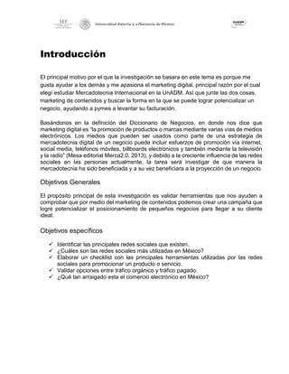 Introducción
El principal motivo por el que la investigación se basara en este tema es porque me
gusta ayudar a los demás y me apasiona el marketing digital, principal razón por el cual
elegí estudiar Mercadotecnia Internacional en la UnADM. Así que junte las dos cosas,
marketing de contenidos y buscar la forma en la que se puede lograr potencializar un
negocio, ayudando a pymes a levantar su facturación.
Basándonos en la definición del Diccionario de Negocios, en donde nos dice que
marketing digital es “la promoción de productos o marcas mediante varias vías de medios
electrónicos. Los medios que pueden ser usados como parte de una estrategia de
mercadotecnia digital de un negocio puede incluir esfuerzos de promoción vía internet,
social media, teléfonos móviles, billboards electrónicos y también mediante la televisión
y la radio” (Mesa editorial Merca2.0, 2013), y debido a la creciente influencia de las redes
sociales en las personas actualmente, la tarea será investigar de que manera la
mercadotecnia ha sido beneficiada y a su vez beneficiara a la proyección de un negocio.
Objetivos Generales
El propósito principal de esta investigación es validar herramientas que nos ayuden a
comprobar que por medio del marketing de contenidos podemos crear una campaña que
logre potencializar el posicionamiento de pequeños negocios para llegar a su cliente
ideal.
Objetivos específicos
✓ Identificar las principales redes sociales que existen.
✓ ¿Cuáles son las redes sociales más utilizadas en México?
✓ Elaborar un checklist con las principales herramientas utilizadas por las redes
sociales para promocionar un producto o servicio.
✓ Validar opciones entre tráfico orgánico y tráfico pagado.
✓ ¿Qué tan arraigado esta el comercio electrónico en México?
 
