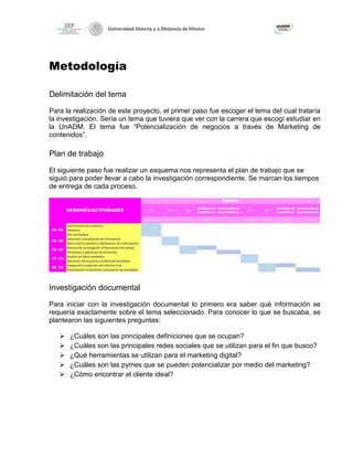 Metodología
Delimitación del tema
Para la realización de este proyecto, el primer paso fue escoger el tema del cual trataría
la investigación. Sería un tema que tuviera que ver con la carrera que escogí estudiar en
la UnADM. El tema fue “Potencialización de negocios a través de Marketing de
contenidos”.
Plan de trabajo
El siguiente paso fue realizar un esquema nos representa el plan de trabajo que se
siguió para poder llevar a cabo la investigación correspondiente. Se marcan los tiempos
de entrega de cada proceso.
Investigación documental
Para iniciar con la investigación documental lo primero era saber qué información se
requería exactamente sobre el tema seleccionado. Para conocer lo que se buscaba, se
plantearon las siguientes preguntas:
➢ ¿Cuáles son las principales definiciones que se ocupan?
➢ ¿Cuáles son las principales redes sociales que se utilizan para el fin que busco?
➢ ¿Qué herramientas se utilizan para el marketing digital?
➢ ¿Cuáles son las pymes que se pueden potencializar por medio del marketing?
➢ ¿Cómo encontrar el cliente ideal?
 