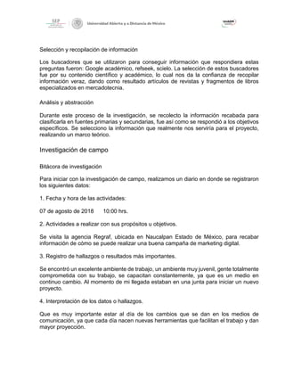 Selección y recopilación de información
Los buscadores que se utilizaron para conseguir información que respondiera estas
preguntas fueron: Google académico, refseek, scielo. La selección de estos buscadores
fue por su contenido científico y académico, lo cual nos da la confianza de recopilar
información veraz, dando como resultado artículos de revistas y fragmentos de libros
especializados en mercadotecnia.
Análisis y abstracción
Durante este proceso de la investigación, se recolecto la información recabada para
clasificarla en fuentes primarias y secundarias, fue así como se respondió a los objetivos
específicos. Se selecciono la información que realmente nos serviría para el proyecto,
realizando un marco teórico.
Investigación de campo
Bitácora de investigación
Para iniciar con la investigación de campo, realizamos un diario en donde se registraron
los siguientes datos:
1. Fecha y hora de las actividades:
07 de agosto de 2018 10:00 hrs.
2. Actividades a realizar con sus propósitos u objetivos.
Se visita la agencia Regraf, ubicada en Naucalpan Estado de México, para recabar
información de cómo se puede realizar una buena campaña de marketing digital.
3. Registro de hallazgos o resultados más importantes.
Se encontró un excelente ambiente de trabajo, un ambiente muy juvenil, gente totalmente
comprometida con su trabajo, se capacitan constantemente, ya que es un medio en
continuo cambio. Al momento de mi llegada estaban en una junta para iniciar un nuevo
proyecto.
4. Interpretación de los datos o hallazgos.
Que es muy importante estar al día de los cambios que se dan en los medios de
comunicación, ya que cada día nacen nuevas herramientas que facilitan el trabajo y dan
mayor proyección.
 