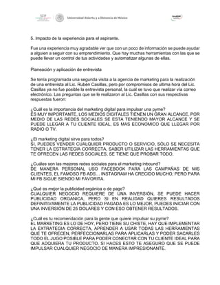 5. Impacto de la experiencia para el aspirante.
Fue una experiencia muy agradable ver que con un poco de información se puede ayudar
a alguien a seguir con su emprendimiento. Que hay muchas herramientas con las que se
puede llevar un control de tus actividades y automatizar algunas de ellas.
Planeación y aplicación de entrevista
Se tenía programada una segunda visita a la agencia de marketing para la realización
de una entrevista al Lic. Rubén Casillas, pero por compromisos de ultima hora del Lic.
Casillas ya no fue posible la entrevista personal, la cual se tuvo que realizar vía correo
electrónico. Las preguntas que se le realizaron al Lic. Casillas con sus respectivas
respuestas fueron:
¿Cuál es la importancia del marketing digital para impulsar una pyme?
ES MUY IMPORTANTE, LOS MEDIOS DIGITALES TIENEN UN GRAN ALCANCE, POR
MEDIO DE LAS REDES SOCIALES SE ESTA TENIENDO MAYOR ALCANCE Y SE
PUEDE LLEGAR A TU CLIENTE IDEAL, ES MAS ECONOMICO QUE LLEGAR POR
RADIO O TV.
¿El marketing digital sirve para todos?
SI, PUEDES VENDER CUALQUIER PRODUCTO O SERVICIO, SÓLO SE NECESITA
TENER LA ESTRATEGIA CORRECTA, SABER UTILIZAR LAS HERRAMIENTAS QUE
TE OFRECEN LAS REDES SOCIALES, SE TIENE QUE PROBAR TODO.
¿Cuáles son las mejores redes sociales para el marketing inbound?
DE MANERA PERSONAL USO FACEBOOK PARA LAS CAMPAÑAS DE MIS
CLIENTES, EL FAMOSO FB ADS… INSTAGRAM HA CRECIDO MUCHO, PERO PARA
MI FB SIGUE SIENDO MI FAVORITA.
¿Qué es mejor la publicidad orgánica o de pago?
CUALQUIER NEGOCIO REQUIERE DE UNA INVERSIÓN, SE PUEDE HACER
PUBLICIDAD ORGANICA, PERO SI EN REALIDAD QUIERES RESULTADOS
DEFINITIVAMENTE LA PUBLICIDAD PAGADA ES LO MEJOR, PUEDES INICIAR CON
UNA INVERSIÓN DE 25 DOLARES Y CON ESO OBTENER RESULTADOS.
¿Cuál es tu recomendación para la gente que quiere impulsar su pyme?
EL MARKETING ES LO DE HOY, PERO TIENE SU CHISTE, HAY QUE IMPLEMENTAR
LA EXTRATEGIA CORRECTA, APRENDER A USAR TODAS LAS HERRAMIENTAS
QUE TE OFRECEN, PERFECCIONARLAS PARA APLICARLAS Y PODER SACARLES
TODO EL JUGO POSIBLE PARA PODER CONECTAR CON TU CLIENTE IDEAL PARA
QUE ADQUIERA TU PRODUCTO. SI HACES ESTO TE ASEGURO QUE SE PUEDE
IMPULSAR CUALQUIER NEGOCIO DE MANERA IMPRESIONANTE.
 