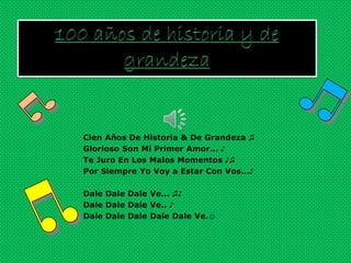 Cien Años De Historia & De Grandeza ♫
Glorioso Son Mi Primer Amor... ♪
Te Juro En Los Malos Momentos ♪♫
Por Siempre Yo Voy a Estar Con Vos...♪

Dale Dale Dale Ve... ♫♪
Dale Dale Dale Ve.. ♪
Dale Dale Dale Dale Dale Ve.☺
 