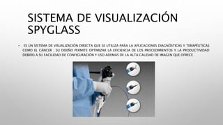 SISTEMA DE VISUALIZACIÓN
SPYGLASS
• ES UN SISTEMA DE VISUALIZACIÓN DIRECTA QUE SE UTILIZA PARA LA APLICACIONES DIAGNÓSTICAS Y TERAPÉUTICAS
COMO EL CÁNCER . SU DISEÑO PERMITE OPTIMIZAR LA EFICIENCIA DE LOS PROCEDIMIENTOS Y LA PRODUCTIVIDAD
DEBIDO A SU FACILIDAD DE CONFIGURACIÓN Y USO ADEMÁS DE LA ALTA CALIDAD DE IMAGEN QUE OFRECE
 