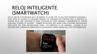 RELOJ INTELIGENTE
(SMARTWATCH)
ESTE ES UNA DE LA TECNOLOGÍA QUE A MI PARECER, ES LA MAS ÚTIL ,YA QUE TIENE DIFERENTES FUNCIONES Y
PUEDE ESTAR AL ALCANCE DE CUALQUIER PERSONA. LAS FUNCIONES QUE CONTIENE PARA EL BIENESTAR DE
NUESTRA SALUD SON: CONTADOR DE PASOS, CONTADOR DE RITMO CARDIACO, COMPROBADOR DE TENCIÓN
SANGUÍNEA, CONTROL DE CALORÍAS, . TAMBIÉN AHÍ ALGUNOS QUE TIENEN OTRAS FUNCIONES ESPECIALIZADAS
PARA GENTE QUE TIENE DISCAPACIDADES COMO , LOS ASMÁTICOS O LOS ANCIANOS . ALGUNAS DE ESA
FUNCIONES SON, LLAMADAS DE EMERGENCIA EN CASO DE QUE EL RITMO CARDIACO NO VAYA CON NORMALIDAD.
 