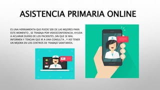 ASISTENCIA PRIMARIA ONLINE
ES UNA HERRAMIENTA QUE PUEDE SER DE LAS MEJORES PARA
ESTE MOMENTO , SE TRABAJA POR VIDEOCONFERENCIA, AYUDA
A ACLARAR DUDAS DE LOS PACIENTES ,SIN QUE SE MAL
INFORMEN Y TENGAN QUE IR A UNA CONSULTA , Y ASÍ TENER
UN MEJORA EN LOS CENTROS DE TRABAJO SANITARIOS.
 