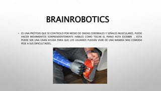 BRAINROBOTICS
• ES UNA PRÓTESIS QUE SE CONTROLO POR MEDIO DE ONDAS CEREBRALES Y SEÑALES MUSCULARES, PUEDE
HACER MOVIMIENTOS SORPRENDENTEMENTE HÁBILES COMO TOCAR EL PIANO ASTA ESCRIBIR , ESTA
PUEDE SER UNA GRAN AYUDA PARA QUE LOS USUARIOS PUEDAN VIVIR DE UNA MANERA MAS CÓMODA
PESE A SUS DIFICULTADES.
 