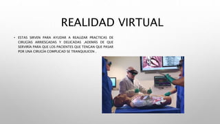 REALIDAD VIRTUAL
• ESTAS SIRVEN PARA AYUDAR A REALIZAR PRACTICAS DE
CIRUGÍAS ARRIESGADAS Y DELICADAS ,ADEMÁS DE QUE
SERVIRÍA PARA QUE LOS PACIENTES QUE TENGAN QUE PASAR
POR UNA CIRUGÍA COMPLICAD SE TRANQUILICEN .
 