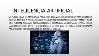 INTELIGENCIA ARTIFICIAL
• SE PUEDE USAR EN MAQUINAS PARA QUE REALIZAR DIAGNÓSTICOS MAS CERTEROS
QUE UN MEDICO A PACIENTES QUE TENGAN ENFERMEDADES, COMO TAMBIÉN PARA
QUE PUEDAN REALIZAR TRATAMIENTOS O FORMULAS MEDICINALES , PARA CASOS
MAS ESPECÍFICOS, ESTO LO LOGRARÍA Y A QUE LAS I.A ESTÁN CONFIGURADAS
PARA RECIBIR CONOCIMIENTO DE TODO LO QUE VE..
 