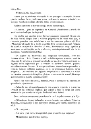 solo… Sí…
—No temáis, hija mía, decidlo.
—Pues que no perdamos ni un solo día en proseguir la campaña. Nuestro
ejército es ahora fuerte y valeroso, y arde en deseos de terminar lo iniciado: os
pido que marchéis conmigo a Reims, donde seréis coronado.
Pudimos ver cómo el Rey se encogía en sus lujosas ropas.
—A Reims… ¡Eso es imposible, mi General! ¡Adentrarnos a través del
territorio dominado por los ingleses!
¿Es posible que aquellas gentes fueran verdaderos franceses? Ni uno solo
de ellos mostró alegría ante la valiente proposición de Juana, sino que, al
contrario, parecían muy satisfechos al oír las medrosas palabras del Rey.
¿Abandonar el regalo de la Corte a cambio de la incómoda guerra? Ninguna
de aquellas mariposillas deseaba tal cosa. Revoloteaban muy agitados y
mostraban su satisfacción por la prudencia y sentido práctico del jefe de las
mariposas. Juana le insistió al Rey:
—Os suplico no despreciéis esta magnífica oportunidad. Todo nos
favorece ahora… Todo. Es como si todo se hubiera puesto a nuestro servicio.
El ánimo del ejército se encuentra exaltado por nuestra victoria, mientras los
ingleses están deprimidos por la derrota. Si perdemos tiempo, quedaría
alterado este orden de cosas. Si ven que vacilamos y no sabemos aprovechar la
ventaja, nuestros soldados perderían su fe, se mostrarían dudosos, harían
preguntas… Al contrario, los ingleses recuperarían la confianza y el valor,
volviéndose nuevamente intrépidos. ¡Este es el momento de atacar! ¡Os ruego
que iniciemos la marcha inmediatamente!
Pero el Rey movió la cabeza, dudando. Pidió el consejo de La Tremouille,
quien lo dio rápidamente:
—Señor, la más elemental prudencia nos aconseja renunciar a la marcha.
¡Pensad en las fortalezas inglesas que vigilan a todo lo largo del Loira,
recordad las que nos cierran el paso desde aquí hasta Reims!
Iba a continuar enumerando, pero Juana le cortó impulsivamente, y le dijo:
—Si les damos tiempo, todas ellas serán reforzadas más todavía. Entonces,
decidme, ¿qué ganamos si nos detenemos ahora?, ¿qué ventaja sacaremos de
ello?
—Sí… ninguna…
—Así pues, ¿cuál es vuestra opinión?, ¿qué proponéis que hagamos?
—Mi opinión es que debemos esperar.
 