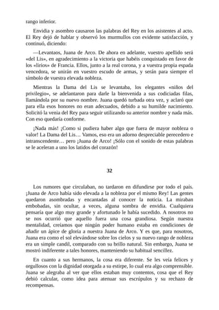 rango inferior.
Envidia y asombro causaron las palabras del Rey en los asistentes al acto.
El Rey dejó de hablar y observó los murmullos con evidente satisfacción, y
continuó, diciendo:
—Levantaos, Juana de Arco. De ahora en adelante, vuestro apellido será
«del Lis», en agradecimiento a la victoria que habéis conquistado en favor de
los «lirios» de Francia. Ellos, junto a la real corona, y a vuestra propia espada
vencedora, se unirán en vuestro escudo de armas, y serán para siempre el
símbolo de vuestra elevada nobleza.
Mientras la Dama del Lis se levantaba, los elegantes «niños del
privilegio», se adelantaron para darle la bienvenida a sus codiciadas filas,
llamándola por su nuevo nombre. Juana quedó turbada otra vez, y aclaró que
para ella esos honores no eran adecuados, debido a su humilde nacimiento.
Solicitó la venia del Rey para seguir utilizando su anterior nombre y nada más.
Con eso quedaría conforme.
¡Nada más! ¡Como si pudiera haber algo que fuera de mayor nobleza o
valor! La Dama del Lis… Vamos, eso era un adorno despreciable perecedero e
intranscendente… pero ¡Juana de Arco! ¡Sólo con el sonido de estas palabras
se le aceleran a uno los latidos del corazón!
32
Los rumores que circulaban, no tardaron en difundirse por todo el país.
¡Juana de Arco había sido elevada a la nobleza por el mismo Rey! Las gentes
quedaron asombradas y encantadas al conocer la noticia. La miraban
embobadas, sin ocultar, a veces, alguna sombra de envidia. Cualquiera
pensaría que algo muy grande y afortunado le había sucedido. A nosotros no
se nos ocurrió que aquello fuera una cosa grandiosa. Según nuestra
mentalidad, creíamos que ningún poder humano estaba en condiciones de
añadir un ápice de gloria a nuestra Juana de Arco. Y es que, para nosotros,
Juana era como el sol elevándose sobre los cielos y su nuevo rango de nobleza
era un simple candil, comparado con su brillo natural. Sin embargo, Juana se
mostró indiferente a tales honores, manteniendo su habitual sencillez.
En cuanto a sus hermanos, la cosa era diferente. Se les veía felices y
orgullosos con la dignidad otorgada a su estirpe, lo cual era algo comprensible.
Juana se alegraba al ver que ellos estaban muy contentos, cosa que el Rey
debió calcular, como idea para atenuar sus escrúpulos y su rechazo de
recompensas.
 