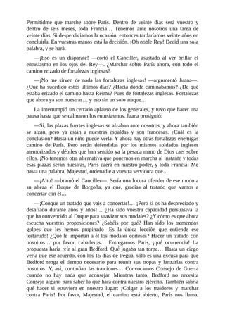 Permitidme que marche sobre París. Dentro de veinte días será vuestro y
dentro de seis meses, toda Francia… Tenemos ante nosotros una tarea de
veinte días. Si desperdiciamos la ocasión, entonces tardaríamos veinte años en
concluirla. En vuestras manos está la decisión. ¡Oh noble Rey! Decid una sola
palabra, y se hará.
—¡Eso es un disparate! —cortó el Canciller, asustado al ver brillar el
entusiasmo en los ojos del Rey—. ¿Marchar sobre París ahora, con todo el
camino erizado de fortalezas inglesas?
—¡No me sirven de nada las fortalezas inglesas! —argumentó Juana—.
¿Qué ha sucedido estos últimos días? ¿Hacia dónde caminábamos? ¿De qué
estaba erizado el camino hasta Reims? Pues de fortalezas inglesas. Fortalezas
que ahora ya son nuestras… y eso sin un solo ataque…
La interrumpió un cerrado aplauso de los generales, y tuvo que hacer una
pausa hasta que se calmaron los entusiasmos. Juana prosiguió:
—Sí, las plazas fuertes inglesas se alzaban ante nosotros, y ahora también
se alzan, pero ya están a nuestras espaldas y son francesas. ¿Cuál es la
conclusión? Hasta un niño puede verla. Y ahora hay otras fortalezas enemigas
camino de París. Pero serán defendidas por los mismos soldados ingleses
atemorizados y débiles que han sentido ya la pesada mano de Dios caer sobre
ellos. ¡No tenemos otra alternativa que ponernos en marcha al instante y todas
esas plazas serán nuestras, París caerá en nuestro poder, y toda Francia! Me
basta una palabra, Majestad, ordenadle a vuestra servidora que…
—¡Alto! —bramó el Canciller—. Sería una locura ofender de ese modo a
su alteza el Duque de Borgoña, ya que, gracias al tratado que vamos a
concertar con él…
—¡Conque un tratado que vais a concertar!… ¡Pero si os ha despreciado y
desafiado durante años y años!… ¿Ha sido vuestra capacidad persuasiva la
que ha convencido al Duque para suavizar sus modales? ¿Y cómo es que ahora
escucha vuestras proposiciones? ¿Sabéis por qué? Han sido los tremendos
golpes que les hemos propinado ¡Es la única lección que entiende ese
testarudo! ¿Qué le importan a él los modales corteses? Hacer un tratado con
nosotros… por favor, caballeros… Entregarnos París, ¡qué ocurrencia! La
propuesta haría reír al gran Bedford. Qué jugaba tan torpe… Hasta un ciego
vería que ese acuerdo, con los 15 días de tregua, sólo es una excusa para que
Bedford tenga el tiempo necesario para reunir sus tropas y lanzarlas contra
nosotros. Y, así, continúan las traiciones… Convocamos Consejo de Guerra
cuando no hay nada que aconsejar. Mientras tanto, Bedford no necesita
Consejo alguno para saber lo que hará contra nuestro ejército. También sabría
qué hacer si estuviera en nuestro lugar: ¡Colgar a los traidores y marchar
contra París! Por favor, Majestad, el camino está abierto, París nos llama,
 