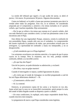 58
La sesión del tribunal que siguió a la que acabo de narrar, se abrió el
jueves, 1 de marzo. Se presentaron 58 jueces. Algunos descansaban.
Como era habitual, se le pidió a Juana que prestara juramento para decir la
verdad sobre todas las preguntas. Esta vez, ni se molestó. Se consideraba
amparada por el compromiso a atenerse a los temas incluidos en el «procès
verbal», que Cauchon repudiaba. Dijo serenamente:
—Por lo que se refiere a los temas que constan en el «procès verbal», diré
con toda libertad lo que considero cierto. Lo haré tan plenamente como si me
encontrara ante el Papa.
Esto último fue una ingenuidad. Porque, entonces, existía la confusión de
tres pretendidos Papas, cuando sólo uno era el verdadero. Lo comprometido
del asunto explicaba la prudencia de todos, que procuraban evitarlo para no
arriesgarse. La oportunidad de confundir a Juana era inmejorable, y no se
desaprovechó.
—¿Cuál consideráis que es el Papa legítimo?
Los asistentes escucharon con máxima atención, a la espera de que la presa
cayera en la trampa. Pero la respuesta, una vez más, produjo notable
confusión, debido a su increíble acierto:
—¿Es que hay dos Papas?
Uno de los jueces, no pudo disimular su admiración, y exclamó:
—¡Por Dios, vaya un golpe maestro!
Cuando el interrogador se repuso, cambió ligeramente de plano.
—¿Es cierto que el conde de Armagnac os escribió preguntando a cuál de
los tres Papas deberíamos obedecer? —Sí.
—¿Contestasteis a dicha carta?
—Sí. La contesté.
Entonces, se presentaron copias de las cartas y se leyeron en voz alta.
Juana aclaró que la suya no se transcribió exactamente, quizá porque la carta
del conde le había llegado cuando se disponía a partir a caballo:
—En estas condiciones, le expliqué, sería mejor responderle desde París,
cuando estuviera más tranquila.
Le preguntaron de nuevo a qué Papa consideraba como legítimo.
 