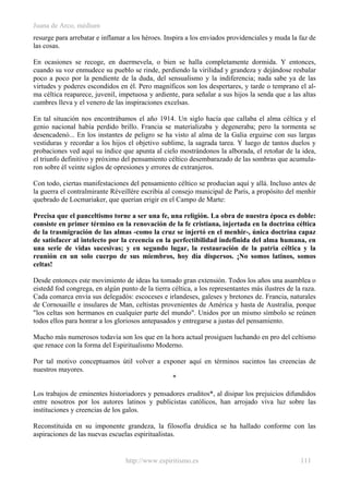 Juana de Arco, médium
resurge para arrebatar e inflamar a los héroes. Inspira a los enviados providenciales y muda la faz de
las cosas.
En ocasiones se recoge, en duermevela, o bien se halla completamente dormida. Y entonces,
cuando su voz enmudece su pueblo se rinde, perdiendo la virilidad y grandeza y dejándose resbalar
poco a poco por la pendiente de la duda, del sensualismo y la indiferencia; nada sabe ya de las
virtudes y poderes escondidos en él. Pero magníficos son los despertares, y tarde o temprano el al-
ma céltica reaparece, juvenil, impetuosa y ardiente, para señalar a sus hijos la senda que a las altas
cumbres lleva y el venero de las inspiraciones excelsas.
En tal situación nos encontrábamos el año 1914. Un siglo hacía que callaba el alma céltica y el
genio nacional había perdido brillo. Francia se materializaba y degeneraba; pero la tormenta se
desencadenó... En los instantes de peligro se ha visto al alma de la Galia erguirse con sus largas
vestiduras y recordar a los hijos el objetivo sublime, la sagrada tarea. Y luego de tantos duelos y
probaciones ved aquí su índice que apunta al cielo mostrándonos la alborada, el retoñar de la idea,
el triunfo definitivo y próximo del pensamiento céltico desembarazado de las sombras que acumula-
ron sobre él veinte siglos de opresiones y errores de extranjeros.
Con todo, ciertas manifestaciones del pensamiento céltico se producían aquí y allá. Incluso antes de
la guerra el contralmirante Réveillére escribía al consejo municipal de París, a propósito del menhir
quebrado de Locmariaker, que querían erigir en el Campo de Marte:
Precisa que el panceltismo torne a ser una fe, una religión. La obra de nuestra época es doble:
consiste en primer término en la renovación de la fe cristiana, injertada en la doctrina céltica
de la trasmigración de las almas -como la cruz se injertó en el menhir-, única doctrina capaz
de satisfacer al intelecto por la creencia en la perfectibilidad indefinida del alma humana, en
una serie de vidas sucesivas; y en segundo lugar, la restauración de la patria céltica y la
reunión en un solo cuerpo de sus miembros, hoy día dispersos. ¡No somos latinos, somos
celtas!
Desde entonces este movimiento de ideas ha tomado gran extensión. Todos los años una asamblea o
eistedd fod congrega, en algún punto de la tierra céltica, a los representantes más ilustres de la raza.
Cada comarca envía sus delegadós: escoceses e irlandeses, galeses y bretones de. Francia, naturales
de Cornouaille e insulares de Man, celtistas provenientes de América y hasta de Australia, porque
"los celtas son hermanos en cualquier parte del mundo". Unidos por un mismo símbolo se reúnen
todos ellos para honrar a los gloriosos antepasados y entregarse a justas del pensamiento.
Mucho más numerosos todavía son los que en la hora actual prosiguen luchando en pro del celtismo
que renace con la forma del Espiritualismo Moderno.
Por tal motivo conceptuamos útil volver a exponer aquí en términos sucintos las creencias de
nuestros mayores.
*
Los trabajos de eminentes historiadores y pensadores eruditos*, al disipar los prejuicios difundidos
entre nosotros por los autores latinos y publicistas católicos, han arrojado viva luz sobre las
instituciones y creencias de los galos.
Reconstituida en su imponente grandeza, la filosofía druídica se ha hallado conforme con las
aspiraciones de las nuevas escuelas espiritualistas.
http://www.espiritismo.es 111
 