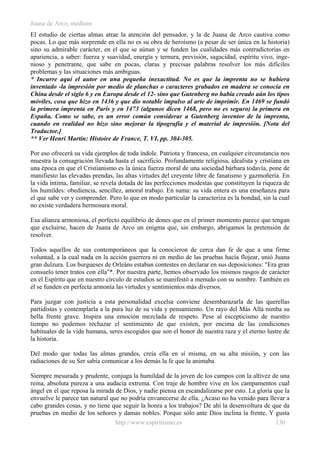 Juana de Arco, médium
El estudio de ciertas almas atrae la atención del pensador, y la de Juana de Arco cautiva como
pocas. Lo que más sorprende en ella no es su obra de heroísmo (a pesar de ser única en la historia)
sino su admirable carácter, en el que se aúnan y se funden las cualidades más contradictorias en
apariencia, a saber: fuerza y suavidad, energía y ternura, previsión, sagacidad, espíritu vivo, inge-
nioso y penetrante, que sabe en pocas, claras y precisas palabras resolver los más difíciles
problemas y las situaciones más ambiguas.
* Incurre aquí el autor en una pequeña inexactitud. No es que la imprenta no se hubiera
inventado -la impresión por medio de planchas o caracteres grabados en madera se conocía en
China desde el siglo 6 y en Europa desde el 12- sino que Gutenberg no había creado aún los tipos
móviles, cosa que hizo en 1436 y que dio notable impulso al arte de imprimir. En 1469 se fundó
la primera imprenta en París y en 1473 (algunos dicen 1468, pero no es seguro) la primera en
España. Como se sabe, es un error común considerar a Gutenberg inventor de la imprenta,
cuando en realidad no hizo sino mejorar la tipografía y el material de impresión. [Nota del
Traductor.]
** Ver Henri Martin: Histoire de France, T. VI, pp. 304-305.
Por eso ofrecerá su vida ejemplos de toda índole. Patriota y francesa, en cualquier circunstancia nos
muestra la consagración llevada hasta el sacrificio. Profundamente religiosa, idealista y cristiana en
una época en que el Cristianismo es la única fuerza moral de una sociedad bárbara todavía, pone de
manifiesto las elevadas prendas, las altas virtudes del creyente libre de fanatismo y gazmoñería. En
la vida íntima, familiar, se revela dotada de las perfecciones modestas que constituyen la riqueza de
los humildes: obediencia, sencillez, amoral trabajo. En suma: su vida entera es una enseñanza para
el que sabe ver y comprender. Pero lo que en modo particular la caracteriza es la bondad, sin la cual
no existe verdadera hermosura moral.
Esa alianza armoniosa, el perfecto equilibrio de dones que en el primer momento parece que tengan
que excluirse, hacen de Juana de Arco un enigma que, sin embargo, abrigamos la pretensión de
resolver.
Todos aquellos de sus contemporáneos que la conocieron de cerca dan fe de que a una firme
voluntad, a la cual nada en la acción guerrera ni en medio de las pruebas hacía flojear, unió Juana
gran dulzura. Los burgueses de Orleáns estaban contestes en declarar en sus deposiciones: "Era gran
consuelo tener tratos con ella"*. Por nuestra parte, hemos observado los mismos rasgos de carácter
en el Espíritu que en nuestro círculo de estudios se manifestó a menudo con su nombre. También en
él se funden en perfecta armonía las virtudes y sentimientos más diversos.
Para juzgar con justicia a esta personalidad excelsa conviene desembarazarla de las querellas
partidistas y contemplarla a la pura luz de su vida y pensamiento. Un rayo del Más Allá nimba su
bella frente grave. Inspira una emoción mezclada de respeto. Pese al escepticismo de nuestro
tiempo no podemos rechazar el sentimiento de que existen, por encima de las condiciones
habituales de la vida humana, seres escogidos que son el honor de nuestra raza y el eterno lustre de
la historia.
Del modo que todas las almas grandes, creía ella en sí misma, en su alta misión, y con las
radiaciones de su Ser sabía comunicar a los demás la fe que la animaba.
Siempre mesurada y prudente, conjuga la humildad de la joven de los campos con la altivez de una
reina, absoluta pureza a una audacia extrema. Con traje de hombre vive en los campamentos cual
ángel en el que reposa la mirada de Dios, y nadie piensa en escandalizarse por esto. La gloria que la
envuelve le parece tan natural que no podría envanecerse de ella. ¿Acaso no ha venido para llevar a
cabo grandes cosas, y no tiene que seguir la honra a los trabajos? De ahí la desenvoltura de que da
pruebas en medio de los señores y damas nobles. Porque sólo ante Dios inclina la frente. Y gusta
http://www.espiritismo.es 130
 