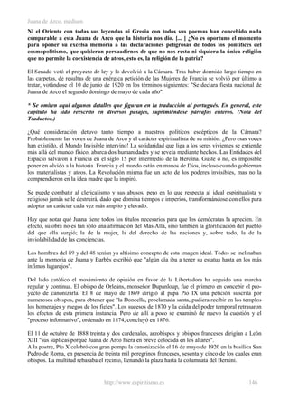 Juana de Arco, médium
Ni el Oriente con todas sus leyendas ni Grecia con todos sus poemas han concebido nada
comparable a esta Juana de Arco que la historia nos dio. [... ] ¿No es oportuno el momento
para oponer su excelsa memoria a las declaraciones peligrosas de todos los pontífices del
cosmopolitismo, que quisieran persuadirnos de que no nos resta ni siquiera la única religión
que no permite la coexistencia de ateos, esto es, la religión de la patria?
El Senado votó el proyecto de ley y lo devolvió a la Cámara. Tras haber dormido largo tiempo en
las carpetas, de resultas de una enérgica petición de las Mujeres de Francia se volvió por último a
tratar, votándose el 10 de junio de 1920 en los términos siguientes: "Se declara fiesta nacional de
Juana de Arco el segundo domingo de mayo de cada año".
* Se omiten aquí algunos detalles que figuran en la traducción al portugués. En general, este
capítulo ha sido reescrito en diversos pasajes, suprimiéndose párrafos enteros. (Nota del
Traductor.)
¿Qué consideración detuvo tanto tiempo a nuestros políticos escépticos de la Cámara?
Probablemente las voces de Juana de Arco y el carácter espiritualista de su misión. ¿Pero esas voces
han existido, el Mundo Invisible intervino! La solidaridad que liga a los seres vivientes se extiende
más allá del mundo físico, abarca dos humanidades y se revela mediante hechos. Las Entidades del
Espacio salvaron a Francia en el siglo 15 por intermedio de la Heroína. Guste o no, es imposible
poner en olvido a la historia. Francia y el mundo están en manos de Dios, incluso cuando gobiernan
los materialistas y ateos. La Revolución misma fue un acto de los poderes invisibles, mas no la
comprendieron en la idea madre que la inspiró.
Se puede combatir al clericalismo y sus abusos, pero en lo que respecta al ideal espiritualista y
religioso jamás se le destruirá, dado que domina tiempos e imperios, transformándose con ellos para
adoptar un carácter cada vez más amplio y elevado.
Hay que notar qué Juana tiene todos los títulos necesarios para que los demócratas la aprecien. En
efecto, su obra no es tan sólo una afirmación del Más Allá, sino también la glorificación del pueblo
del que ella surgió; la de la mujer, la del derecho de las naciones y, sobre todo, la de la
inviolabilidad de las conciencias.
Los hombres del 89 y del 48 tenían ya altísimo concepto de esta imagen ideal. Todos se inclinaban
ante la memoria de Juana y Barbés escribió que "algún día iba a tener su estatua hasta en los más
ínfimos lugarejos".
Del lado católico el movimiento de opinión en favor de la Libertadora ha seguido una marcha
regular y continua. El obispo de Orleáns, monseñor Dupanloup, fue el primero en concebir el pro-
yecto de canonizarla. El 8 de mayo de 1869 dirigió al papa Pío IX una petición suscrita por
numerosos obispos, para obtener que "la Doncella, proclamada santa, pudiera recibir en los templos
los homenajes y ruegos de los fieles". Los sucesos de 1870 y la caída del poder temporal retrasaron
los efectos de esta primera instancia. Pero de allí a poco se examinó de nuevo la cuestión y el
"proceso informativo", ordenado en 1874, concluyó en 1876.
El 11 de octubre de 1888 treinta y dos cardenales, arzobispos y obispos franceses dirigían a León
XIII "sus súplicas porque Juana de Arco fuera en breve colocada en los altares".
A la postre, Pío X celebró con gran pompa la canonización el 16 de mayo de 1920 en la basílica San
Pedro de Roma, en presencia de treinta mil peregrinos franceses, sesenta y cinco de los cuales eran
obispos. La multitud rebasaba el recinto, llenando la plaza hasta la columnata del Bernini.
http://www.espiritismo.es 146
 