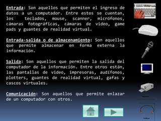 Entrada: Son aquellos que permiten el ingreso de
datos a un computador. Entre estos se cuentan,
los teclados, mouse, scanner, micrófonos,
cámaras fotográficas, cámaras de video, game
pads y guantes de realidad virtual.
Entrada-salida o de almacenamiento: Son aquellos
que permite almacenar en forma externa la
información.
Salida: Son aquellos que permiten la salida del
computador de la información. Entre otros están,
las pantallas de video, impresoras, audífonos,
plotters, guantes de realidad virtual, gafas y
cascos virtuales.
Comunicación: Son aquellos que permite enlazar
de un computador con otros.
 