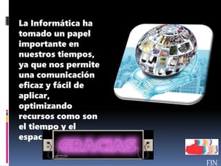 La Informática ha
tomado un papel
importante en
nuestros tiempos,
ya que nos permite
una comunicación
eficaz y fácil de
aplicar,
optimizando
recursos como son
el tiempo y el
espacio.
 