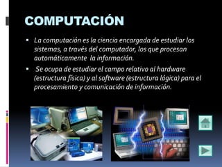 COMPUTACIÓN
 La computación es la ciencia encargada de estudiar los
sistemas, a través del computador, los que procesan
automáticamente la información.
 Se ocupa de estudiar el campo relativo al hardware
(estructura física) y al software (estructura lógica) para el
procesamiento y comunicación de información.
 
