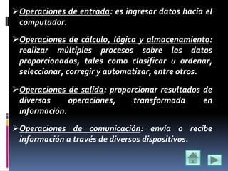 Operaciones de entrada: es ingresar datos hacia el
computador.
Operaciones de cálculo, lógica y almacenamiento:
realizar múltiples procesos sobre los datos
proporcionados, tales como clasificar u ordenar,
seleccionar, corregir y automatizar, entre otros.
Operaciones de salida: proporcionar resultados de
diversas operaciones, transformada en
información.
Operaciones de comunicación: envía o recibe
información a través de diversos dispositivos.
 