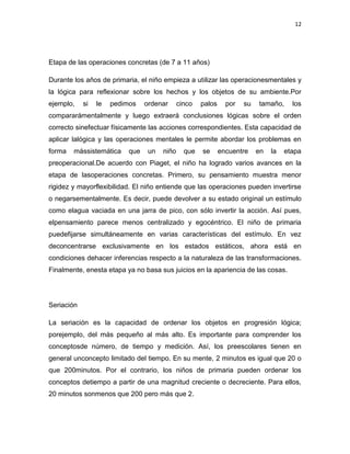 12

Etapa de las operaciones concretas (de 7 a 11 años)
Durante los años de primaria, el niño empieza a utilizar las operacionesmentales y
la lógica para reflexionar sobre los hechos y los objetos de su ambiente.Por
ejemplo,

si

le

pedimos

ordenar

cinco

palos

por

su

tamaño,

los

compararámentalmente y luego extraerá conclusiones lógicas sobre el orden
correcto sinefectuar físicamente las acciones correspondientes. Esta capacidad de
aplicar lalógica y las operaciones mentales le permite abordar los problemas en
forma

mássistemática

que

un

niño

que

se

encuentre

en

la

etapa

preoperacional.De acuerdo con Piaget, el niño ha logrado varios avances en la
etapa de lasoperaciones concretas. Primero, su pensamiento muestra menor
rigidez y mayorflexibilidad. El niño entiende que las operaciones pueden invertirse
o negarsementalmente. Es decir, puede devolver a su estado original un estímulo
como elagua vaciada en una jarra de pico, con sólo invertir la acción. Así pues,
elpensamiento parece menos centralizado y egocéntrico. El niño de primaria
puedefijarse simultáneamente en varias características del estímulo. En vez
deconcentrarse exclusivamente en los estados estáticos, ahora está en
condiciones dehacer inferencias respecto a la naturaleza de las transformaciones.
Finalmente, enesta etapa ya no basa sus juicios en la apariencia de las cosas.

Seriación
La seriación es la capacidad de ordenar los objetos en progresión lógica;
porejemplo, del más pequeño al más alto. Es importante para comprender los
conceptosde número, de tiempo y medición. Así, los preescolares tienen en
general unconcepto limitado del tiempo. En su mente, 2 minutos es igual que 20 o
que 200minutos. Por el contrario, los niños de primaria pueden ordenar los
conceptos detiempo a partir de una magnitud creciente o decreciente. Para ellos,
20 minutos sonmenos que 200 pero más que 2.

 