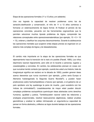 14

Etapa de las operaciones formales (11 a 12 años y en adelante)
Una

vez

lograda

la

capacidad

de

resolver

problemas

como

los

de

seriación,clasificación y conservación, el niño de 11 a 12 años comienza a
formarse un sistemacoherente de lógica formal. Al finalizar el periodo de las
operaciones concretas, yacuenta con las herramientas cognoscitivas que le
permiten solucionar muchos tiposde problemas de lógica, comprender las
relaciones conceptuales entre operacionesmatemáticas (por ejemplo, 15 + 8 = 10
+ 13), ordenar y clasificar los conjuntos deconocimientos. Durante la adolescencia
las operaciones mentales que surgieron enlas etapas previas se organizan en un
sistema más complejo de lógica y de ideasabstractas.

El cambio más importante en la etapa de las operaciones formales es que
elpensamiento hace la transición de lo real a lo posible (Flavell, 1985). Los niños
deprimaria razonan lógicamente, pero sólo en lo tocante a personas, lugares y
cosastangibles y concretas. En cambio, los adolescentes piensan en cosas con
que nuncahan tenido contacto (por ejemplo, cuando lea usted una historia, trate de
imaginarqué significa ser esclavo en la década de 1850); pueden generar ideas
acerca deeventos que nunca ocurrieron (por ejemplo, ¿cómo sería Europa si
Alemania hubieraganado la Segunda Guerra Mundial?); y pueden hacer
predicciones sobre hechoshipotéticos o futuros (por ejemplo, si el gobierno de un
país aprobara una ley quederoga la pena de muerte, ¿qué sucedería con los
índices de criminalidad?). Losadolescentes de mayor edad pueden discutir
complejos problemas sociopolíticos queincluyan ideas abstractas como derechos
humanos, igualdad y justicia. Tambiénpueden razonar sobre las relaciones y
analogías proporcionales, resolver lasecuaciones algebraicas, realizar pruebas
geométricas y analizar la validez intrínsecade un argumento.La capacidad de
pensar en forma abstracta y reflexiva se logra durante laetapa de las operaciones
formales.

 