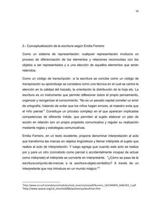 16

2.- Conceptualización de la escritura según Emilia Ferreiro
Como un sistema de representación: cualquier representación involucra un
proceso de diferenciación de los elementos y relaciones reconocidas con los
objetos a ser representados y a una elección de aquellos elementos que serán
retenidos.
Como un código de transcripción: si la escritura se concibe como un código de
transpiración su aprendizaje se considera como una técnica en el cual se centra la
atención en la calidad del trazado, la orientación la distribución de la hoja etc. La
escritura es un instrumento que permite reflexionar sobre el propio pensamiento,
organizar y reorganizar el conocimiento. “No es un pecado capital cometer un error
de ortografía, tratando de evitar que los niños hagan errores, el maestro evita que
el niño piense”1 Constituye un proceso complejo en el que aparecen implicadas
competencias de diferente índole, que permiten al sujeto elaborar un plan de
acción en relación son un propio propósito comunicativo y regular su realización
mediante reglas y estrategias comunicativas.
Emilia Ferreiro, en un texto excelente, propone denominar interpretación al acto
que transforma las marcas en objetos lingüísticos y llamar intérprete al sujeto que
realiza el acto de interpretación. Y luego agrega que cuando este acto se realiza
por y para un otro (concebido como parcial o accidentalmente incapaz de actuar
como intérprete) el intérprete se convierte en interpretante. "¿Cómo se pasa de la
escritura-conjunto-de-marcas a la escritura-objeto-simbólico? A través de un
interpretante que nos introduce en un mundo mágico."2

1

http://www.csi-csif.es/andalucia/modules/mod_ense/revista/pdf/Numero_14/CARMEN_SANCHEZ_1.pdf

2

http://www.waece.org/cd_morelia2006/ponencias/kaufman.htm

 