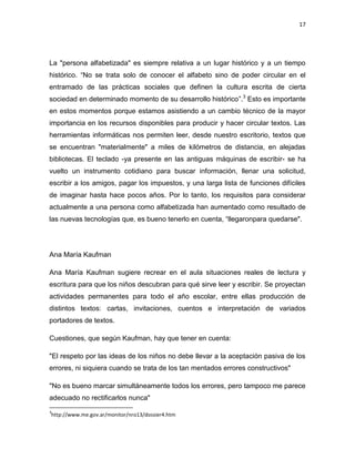 17

La "persona alfabetizada" es siempre relativa a un lugar histórico y a un tiempo
histórico. “No se trata solo de conocer el alfabeto sino de poder circular en el
entramado de las prácticas sociales que definen la cultura escrita de cierta
sociedad en determinado momento de su desarrollo histórico”.3 Esto es importante
en estos momentos porque estamos asistiendo a un cambio técnico de la mayor
importancia en los recursos disponibles para producir y hacer circular textos. Las
herramientas informáticas nos permiten leer, desde nuestro escritorio, textos que
se encuentran "materialmente" a miles de kilómetros de distancia, en alejadas
bibliotecas. El teclado -ya presente en las antiguas máquinas de escribir- se ha
vuelto un instrumento cotidiano para buscar información, llenar una solicitud,
escribir a los amigos, pagar los impuestos, y una larga lista de funciones difíciles
de imaginar hasta hace pocos años. Por lo tanto, los requisitos para considerar
actualmente a una persona como alfabetizada han aumentado como resultado de
las nuevas tecnologías que, es bueno tenerlo en cuenta, “llegaronpara quedarse".

Ana María Kaufman
Ana María Kaufman sugiere recrear en el aula situaciones reales de lectura y
escritura para que los niños descubran para qué sirve leer y escribir. Se proyectan
actividades permanentes para todo el año escolar, entre ellas producción de
distintos textos: cartas, invitaciones, cuentos e interpretación de variados
portadores de textos.
Cuestiones, que según Kaufman, hay que tener en cuenta:
"El respeto por las ideas de los niños no debe llevar a la aceptación pasiva de los
errores, ni siquiera cuando se trata de los tan mentados errores constructivos"
"No es bueno marcar simultáneamente todos los errores, pero tampoco me parece
adecuado no rectificarlos nunca"
3

http://www.me.gov.ar/monitor/nro13/dossier4.htm

 