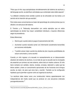 18

"Para que el niño vaya apropiándose simultáneamente del sistema de escritura y
del lenguaje escrito, se planifican actividades que contemplan este doble aspecto"
"La reflexión sintáctica tiene sentido cuando se da articulada con los textos y al
servicio de la intención del que escribe".
Pero todos esos conocimientos se tratan del aprendizaje de construcciones que no
afectan a la estructura del sistema.
E. Ferreiro y A. Teberosky demuestran con varios ejemplos que en estos
aprendizajes es donde hay mayor variabilidad individual y mayores diferencias
según la procedencia.
Estas diferencias:
Disminuyen cuando está en juego el razonamiento del niño.
Aumentan cuando necesita contar con información socialmente transmitida
por acciones individuales
Y podrán actuar mejor cuando los adultos les den mayores posibilidades de
actuar como lector y como escritor.
Cuando un niño ingresa a la escuela no necesariamente es un desconocedor
absoluto del sistema de escritura, no se trata de que la escuela sea la encargada
de presentar por primera vez ese sistema, sobre todo en medios urbanos. El niño
tiene contacto con carteles, diarios, revistas, envases, televisión y sabe que las
letras existen y tiene un conocimiento aproximado de las funciones de la lengua
escrita, es decir, de para qué sirve leer y escribir. También se ha configurado
hipótesis que le permiten suponer cómo se organiza la escritura.
“La escritura debe darse como una construcción interna aparentemente con
independencia del medio social que se produce en una secuencia ordenada
psicogenéticamente.”4

4

http://aal.idoneos.com/index.php/Revista/A%C3%B1o_14_Nro._22/Lecto_escritura

 