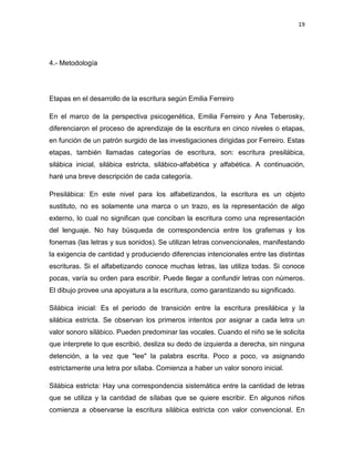 19

4.- Metodología

Etapas en el desarrollo de la escritura según Emilia Ferreiro
En el marco de la perspectiva psicogenética, Emilia Ferreiro y Ana Teberosky,
diferenciaron el proceso de aprendizaje de la escritura en cinco niveles o etapas,
en función de un patrón surgido de las investigaciones dirigidas por Ferreiro. Estas
etapas, también llamadas categorías de escritura, son: escritura presilábica,
silábica inicial, silábica estricta, silábico-alfabética y alfabética. A continuación,
haré una breve descripción de cada categoría.
Presilábica: En este nivel para los alfabetizandos, la escritura es un objeto
sustituto, no es solamente una marca o un trazo, es la representación de algo
externo, lo cual no significan que conciban la escritura como una representación
del lenguaje. No hay búsqueda de correspondencia entre los grafemas y los
fonemas (las letras y sus sonidos). Se utilizan letras convencionales, manifestando
la exigencia de cantidad y produciendo diferencias intencionales entre las distintas
escrituras. Si el alfabetizando conoce muchas letras, las utiliza todas. Si conoce
pocas, varía su orden para escribir. Puede llegar a confundir letras con números.
El dibujo provee una apoyatura a la escritura, como garantizando su significado.
Silábica inicial: Es el período de transición entre la escritura presilábica y la
silábica estricta. Se observan los primeros intentos por asignar a cada letra un
valor sonoro silábico. Pueden predominar las vocales. Cuando el niño se le solicita
que interprete lo que escribió, desliza su dedo de izquierda a derecha, sin ninguna
detención, a la vez que "lee" la palabra escrita. Poco a poco, va asignando
estrictamente una letra por sílaba. Comienza a haber un valor sonoro inicial.
Silábica estricta: Hay una correspondencia sistemática entre la cantidad de letras
que se utiliza y la cantidad de sílabas que se quiere escribir. En algunos niños
comienza a observarse la escritura silábica estricta con valor convencional. En

 