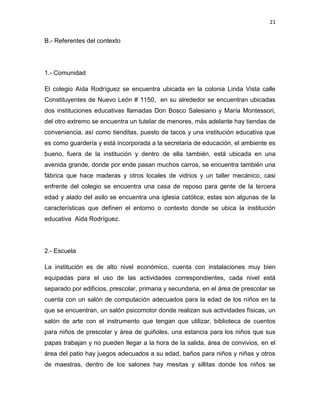 21

B.- Referentes del contexto

1.- Comunidad
El colegio Aida Rodríguez se encuentra ubicada en la colonia Linda Vista calle
Constituyentes de Nuevo León # 1150, en su alrededor se encuentran ubicadas
dos instituciones educativas llamadas Don Bosco Salesiano y María Montessori,
del otro extremo se encuentra un tutelar de menores, más adelante hay tiendas de
conveniencia, así como tienditas, puesto de tacos y una institución educativa que
es como guardería y está incorporada a la secretaria de educación, el ambiente es
bueno, fuera de la institución y dentro de ella también, está ubicada en una
avenida grande, donde por ende pasan muchos carros, se encuentra también una
fábrica que hace maderas y otros locales de vidrios y un taller mecánico, casi
enfrente del colegio se encuentra una casa de reposo para gente de la tercera
edad y alado del asilo se encuentra una iglesia católica; estas son algunas de la
características que definen el entorno o contexto donde se ubica la institución
educativa Aida Rodríguez.

2.- Escuela
La institución es de alto nivel económico, cuenta con instalaciones muy bien
equipadas para el uso de las actividades correspondientes, cada nivel está
separado por edificios, prescolar, primaria y secundaria, en el área de prescolar se
cuenta con un salón de computación adecuados para la edad de los niños en la
que se encuentran, un salón psicomotor donde realizan sus actividades físicas, un
salón de arte con el instrumento que tengan que utilizar, biblioteca de cuentos
para niños de prescolar y área de guiñoles, una estancia para los niños que sus
papas trabajan y no pueden llegar a la hora de la salida, área de convivios, en el
área del patio hay juegos adecuados a su edad, baños para niños y niñas y otros
de maestras, dentro de los salones hay mesitas y sillitas donde los niños se

 