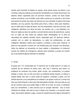 22

sientan para fomentar el trabajo en equipo, área donde ponen sus libros y sus
mochilas, todos los salones se encuentran climatizados; en el área de primaria los
salones tienen capacidad para 30 alumnos máximo, cuenta con área donde
colocan sus libros y sus mochilas, cada salón cuenta con un pizarrón y otro chico
para poner los avisos que haya, los bancos son muy cómodos, la plaza cívica esta
techada y es muy grande, hay baños para niños y niñas y otros para maestros,
hay un salón para la clase de danza, otro de computación, área de convivios, aula
inteligente, biblioteca con libros de texto, de cuentos, etc. y una biblioteca con
libros en ingles ya sean de cuentos o conocimientos acerca de este idioma, cuenta
con un salón de arte, todos los salones están climatizados; en el área de
secundaria los salones también tienen capacidad para 30 alumnos máximo,
cuentan con un salón de laboratorios, un salón de conferencias, un aula
inteligente, biblioteca, baños para mujeres y hombres y otros para maestros, el
patio es muy grande y cuenta con una tiendita para que compren sus alimentos,
todos los salones se encuentran en buen estado y climatizados, la institución
cuenta con salidas de emergencia, alarmas para incendios y puntos de reunión
por si se presenta alguna actividad no deseada.

3.- Grupo
El grupo de 3 “A” conformado por 15 alumnos con la edad entre 8 y 9 años; la
mayoría de los alumnos se llevan bien, solo hay 3 alumnos que tienen un
problema de conducta muy fuerte, gritan mucho, son contestones, no quieren
trabajar a veces, hay un niño que tiene un problema desde chiquito y lo llevan a
terapia desde más niño, a veces suele ser agresivo, contestón y gritón, con los
demás alumnos y sus compañeros se molestan o se quejan mucho el, a veces hay
días que está tranquilo y otros que está demasiado inquieto, creo que esta es una
de las muchas cosas que puede llegar a influir en el aula, es como un distractor
para sus compañeros, y esto provoca que no pongan atención; hay un buen
ambiente de trabajo, hay días en que si andan muy inquietos, y no quieren hacer
nada, solo quieren platicar o jugar, cuando la maestra les pone alguna actividad la

 