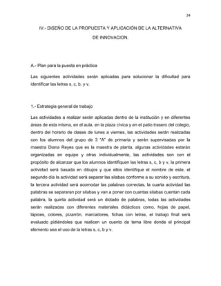 24

IV.- DISEÑO DE LA PROPUESTA Y APLICACIÓN DE LA ALTERNATIVA
DE INNOVACION.

A.- Plan para la puesta en práctica
Las siguientes actividades serán aplicadas para solucionar la dificultad para
identificar las letras s, c, b, y v.

1.- Estrategia general de trabajo
Las actividades a realizar serán aplicadas dentro de la institución y en diferentes
áreas de esta misma, en el aula, en la plaza cívica y en el patio trasero del colegio,
dentro del horario de clases de lunes a viernes, las actividades serán realizadas
con los alumnos del grupo de 3 “A” de primaria y serán supervisadas por la
maestra Diana Reyes que es la maestra de planta, algunas actividades estarán
organizadas en equipo y otras individualmente, las actividades son con el
propósito de alcanzar que los alumnos identifiquen las letras s, c, b y v, la primera
actividad será basada en dibujos y que ellos identifique el nombre de este, el
segundo día la actividad será separar las silabas conforme a su sonido y escritura,
la tercera actividad será acomodar las palabras correctas, la cuarta actividad las
palabras se separaran por silabas y van a poner con cuantas silabas cuentan cada
palabra, la quinta actividad será un dictado de palabras, todas las actividades
serán realizadas con diferentes materiales didácticos como, hojas de papel,
lápices, colores, pizarrón, marcadores, fichas con letras, el trabajo final será
evaluado pidiéndoles que realicen un cuento de tema libre donde el principal
elemento sea el uso de la letras s, c, b y v.

 