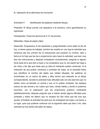 26

B.- Aplicación de la alternativa de innovación

Actividad # 1

Identificación de palabras mediante dibujos.

Propósito: El dibujo provee una apoyatura a la escritura, como garantizando su
significado
Participantes: Todos los alumnos de 3 “A” de primaria
Materiales: Hojas de papel y lápiz
Desarrollo: Empezamos el día saludando y preguntándoles como están el día de
hoy, si tienen ganas de trabajar, primero les enseñe en una hoja la actividad que
haríamos ese día, primero les di indicaciones que pusieran su nombre, valor y
fecha en la hoja que les iba a proporcionar para hacer la actividad, que lean muy
bien las instrucciones y después contestaran correctamente, pregunte si alguien
tenía duda de lo que iban a hacer y me contestaron que no, les repartí las hojas a
los niños y les dije que hasta que yo diera la indicación podían comenzar, di la
indicación de que podían comenzar a contestar las hojas, en la actividad había
que identificar el nombre del objeto que estaba dibujado, las palabras se
encontraban en un banco de datos y ellos tenían que colocarla en el dibujo
correspondiente, durante la actividad hubo dificultad solo con dos alumnos que no
sabían como se llamaba un animal y que no lo podían contestar, les explique
acerca de ese animal y los ruidos que hace, donde habita y donde lo podemos
encontrar,

con

la explicación

que

les proporcione pudieron

contestarla

satisfactoriamente, después pregunte que si habían tenido alguna dificultad para
contestar y todos me dijeron que no excepto los dos niños que les tuve que
ayudar, al finalizar la actividad les pedí que me entregaran las hojas y se fueran a
su lugar, para que pudieran continuar con la siguiente clase que iban a ver, esta
actividad se hizo dentro del salón de clases.

 
