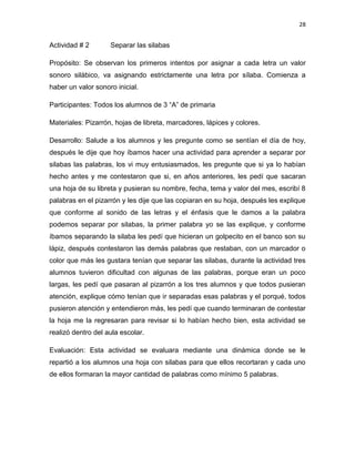28

Actividad # 2

Separar las silabas

Propósito: Se observan los primeros intentos por asignar a cada letra un valor
sonoro silábico, va asignando estrictamente una letra por sílaba. Comienza a
haber un valor sonoro inicial.
Participantes: Todos los alumnos de 3 “A” de primaria
Materiales: Pizarrón, hojas de libreta, marcadores, lápices y colores.
Desarrollo: Salude a los alumnos y les pregunte como se sentían el día de hoy,
después le dije que hoy íbamos hacer una actividad para aprender a separar por
silabas las palabras, los vi muy entusiasmados, les pregunte que si ya lo habían
hecho antes y me contestaron que si, en años anteriores, les pedí que sacaran
una hoja de su libreta y pusieran su nombre, fecha, tema y valor del mes, escribí 8
palabras en el pizarrón y les dije que las copiaran en su hoja, después les explique
que conforme al sonido de las letras y el énfasis que le damos a la palabra
podemos separar por silabas, la primer palabra yo se las explique, y conforme
íbamos separando la silaba les pedí que hicieran un golpecito en el banco son su
lápiz, después contestaron las demás palabras que restaban, con un marcador o
color que más les gustara tenían que separar las silabas, durante la actividad tres
alumnos tuvieron dificultad con algunas de las palabras, porque eran un poco
largas, les pedí que pasaran al pizarrón a los tres alumnos y que todos pusieran
atención, explique cómo tenían que ir separadas esas palabras y el porqué, todos
pusieron atención y entendieron más, les pedí que cuando terminaran de contestar
la hoja me la regresaran para revisar si lo habían hecho bien, esta actividad se
realizó dentro del aula escolar.
Evaluación: Esta actividad se evaluara mediante una dinámica donde se le
repartió a los alumnos una hoja con silabas para que ellos recortaran y cada uno
de ellos formaran la mayor cantidad de palabras como mínimo 5 palabras.

 