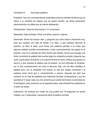 29

Actividad # 3

Acomodar palabras

Propósito: Hay una correspondencia sistemática entre la cantidad de letras que se
utiliza y la cantidad de sílabas que se quiere escribir, las letras pertenecen
efectivamente a la sílaba que se intenta representar.
Participantes: Todos los alumnosde 3 “A” de primaria
Materiales: Hoja de libreta, fichas con letras, pizarrón y lápices
Desarrollo: Dimos los buenos días, y pregunte que como habían amanecido hoy,
pedí que sacaran una hoja de libreta y su lápiz, y que pusieran atención al
pizarrón, yo lleve al salón unas fichas con palabras partidas a la mitad, que
algunas estaban escritas correctamente y otras incorrectamente, las pegue en el
pizarrón y les di un ejemplo de cómo tenían que hacerlo, tenían que escoger una
ficha y encontrar la palabra bien escrita según la ortografía correcta, pregunte que
quien quería pasar al pizarrón y la mayoría levanto la mano, indique que pasara un
alumno y que colocara la palabra que él quisiera, no tuvo dificultad al contestar,
así lo hice sucesivamente con otros 6 alumnos más, uno de ellos identifico la
palabra pero con la ortografía mal escrita, le dije que estaba incorrecta y le
explique cómo tenía que ir correctamente, y porque, después les pedí que
copiaran en su hoja las palabras que habíamos formado correctamente y que las
escribieran 5 veces cada una, les comente que cuando terminaran la actividad me
la entregaran, para continuar con la siguiente clase, esta actividad fue realizada en
el salón de clases.
Evaluación: Se evaluara por medio de una prueba con 10 preguntas de opción
múltiple, con 3 respuestas, subrayando ellos la palabra correcta.

 