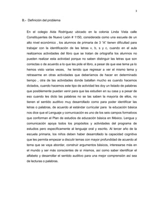 3

B.- Definición del problema

En el colegio Aida Rodríguez ubicado en la colonia Linda Vista calle
Constituyentes de Nuevo León # 1150, considerada como una escuela de un
alto nivel económico , los alumnos de primaria de 3 “A” tienen dificultad para
trabajar con la identificación de las letras v, b, s y c, cuando en el aula
realizamos actividades del libro que se tratan de ortografía los alumnos no
pueden realizar esta actividad porque no saben distinguir las letras que son
correctas o de acuerdo a lo que les pide el libro, a pesar de que ese tema ya lo
hemos visto varias veces,

he tenido que regresar a ver el mismo tema y

retrasarme en otras actividades que deberíamos de hacer en determinado
tiempo , otra de las actividades donde batallan mucho es cuando hacemos
dictados, cuando hacemos este tipo de actividad les doy un listado de palabras
que posiblemente puedan venir para que las estudien en su casa y a pesar de
eso cuando les dicto las palabras no se las saben la mayoría de ellos, no
tienen el sentido auditivo muy desarrollado como para poder identificar las
letras o palabras, de acuerdo al estándar curricular para la educación básica
nos dice que el Lenguaje y comunicación es uno de los seis campos formativos
que conforman el Plan de estudios de educación básica en México. Lengua y
comunicación apoya todos los propósitos y actividades del programa de
estudios pero específicamente al lenguaje oral y escrito. Al tercer año de la
escuela primaria, los niños deben haber desarrollado la capacidad cognitiva
que les permita empezar a discutir temas con mayor profundidad de acuerdo al
tema que se vaya abordar, construir argumentos básicos, interesarse más en
el mundo y ser más conscientes de sí mismos, así como saber identificar el
alfabeto y desarrollar el sentido auditivo para una mejor comprensión así sea
de lecturas o palabras.

 