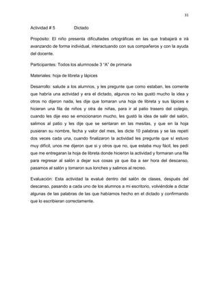 31

Actividad # 5

Dictado

Propósito: El niño presenta dificultades ortográficas en las que trabajará e irá
avanzando de forma individual, interactuando con sus compañeros y con la ayuda
del docente.
Participantes: Todos los alumnosde 3 “A” de primaria
Materiales: hoja de libreta y lápices
Desarrollo: salude a los alumnos, y les pregunte que como estaban, les comente
que habría una actividad y era el dictado, algunos no les gustó mucho la idea y
otros no dijeron nada, les dije que tomaran una hoja de libreta y sus lápices e
hicieran una fila de niños y otra de niñas, para ir al patio trasero del colegio,
cuando les dije eso se emocionaron mucho, les gustó la idea de salir del salón,
salimos al patio y les dije que se sentaran en las mesitas, y que en la hoja
pusieran su nombre, fecha y valor del mes, les dicte 10 palabras y se las repetí
dos veces cada una, cuando finalizaron la actividad les pregunte que sí estuvo
muy difícil, unos me dijeron que si y otros que no, que estaba muy fácil, les pedí
que me entregaran la hoja de libreta donde hicieron la actividad y formaran una fila
para regresar al salón a dejar sus cosas ya que iba a ser hora del descanso,
pasamos al salón y tomaron sus lonches y salimos al recreo.
Evaluación: Esta actividad la evalué dentro del salón de clases, después del
descanso, pasando a cada uno de los alumnos a mi escritorio, volviéndole a dictar
algunas de las palabras de las que habíamos hecho en el dictado y confirmando
que lo escribieran correctamente.

 
