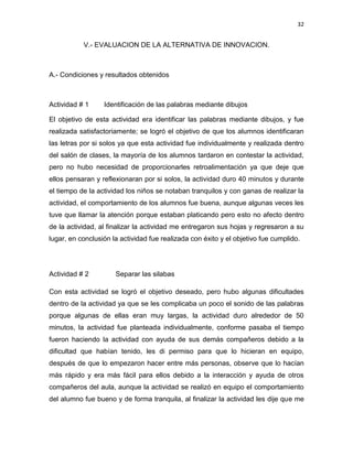 32

V.- EVALUACION DE LA ALTERNATIVA DE INNOVACION.

A.- Condiciones y resultados obtenidos

Actividad # 1

Identificación de las palabras mediante dibujos

El objetivo de esta actividad era identificar las palabras mediante dibujos, y fue
realizada satisfactoriamente; se logró el objetivo de que los alumnos identificaran
las letras por si solos ya que esta actividad fue individualmente y realizada dentro
del salón de clases, la mayoría de los alumnos tardaron en contestar la actividad,
pero no hubo necesidad de proporcionarles retroalimentación ya que deje que
ellos pensaran y reflexionaran por si solos, la actividad duro 40 minutos y durante
el tiempo de la actividad los niños se notaban tranquilos y con ganas de realizar la
actividad, el comportamiento de los alumnos fue buena, aunque algunas veces les
tuve que llamar la atención porque estaban platicando pero esto no afecto dentro
de la actividad, al finalizar la actividad me entregaron sus hojas y regresaron a su
lugar, en conclusión la actividad fue realizada con éxito y el objetivo fue cumplido.

Actividad # 2

Separar las silabas

Con esta actividad se logró el objetivo deseado, pero hubo algunas dificultades
dentro de la actividad ya que se les complicaba un poco el sonido de las palabras
porque algunas de ellas eran muy largas, la actividad duro alrededor de 50
minutos, la actividad fue planteada individualmente, conforme pasaba el tiempo
fueron haciendo la actividad con ayuda de sus demás compañeros debido a la
dificultad que habían tenido, les di permiso para que lo hicieran en equipo,
después de que lo empezaron hacer entre más personas, observe que lo hacían
más rápido y era más fácil para ellos debido a la interacción y ayuda de otros
compañeros del aula, aunque la actividad se realizó en equipo el comportamiento
del alumno fue bueno y de forma tranquila, al finalizar la actividad les dije que me

 