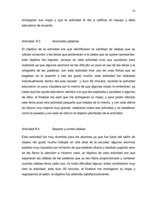 33

entregaran sus hojas y que la actividad la iba a calificar en equipo y ellos
estuvieron de acuerdo.

Actividad # 3

Acomodar palabras

El objetivo de la actividad era que identificaran la cantidad de silabas que se
utilizan al escribir y las letras que pertenecen a la silaba que se quiere representar,
este objetivo fue logrado, aunque en esta actividad tuve que ayudarlos para
realizarla ya que algunos alumnos se les dificulto un poco el uso de las letras y la
ortografía de las palabras, con esta actividad hice uso de unas fichas que se
pegaban en el pizarrón y eso les gustó mucho; esta actividad fue realizada
individualmente dentro del aula escolar y duro 50 minutos, durante la actividad
estuvieron un poco inquietos por lo mismo de que algunas cosas no entendían, ya
hasta que los ayude estuvieron atentos a lo que les explicaba y ayudaba a algunos
de ellos, al finalizar les pedí que me entregaran su hojas, y para poder reforzar
este tema puse otra actividad pequeña que trataba de lo mismo, y con esta última
se obtuvo una mejoría muy grande, realizaron solos esa actividad y no batallaron
como la pasada y con esta se obtuvo el objetivo planteado de la actividad.

Actividad # 4

Separar y contar silabas

Esta actividad fue muy divertida para los alumnos ya que fue fuera del salón de
clases, les gustó mucho trabajar en otra área de la escuela, algunos alumnos
estaban muy inquietos por el hecho de que estaban afuera y estaban jugando pero
se les llamo la atención e hicieron caso, el objetivo de esta actividad era que
separaran las silabas de las palabras que yo les había proporcionado y contaran
cuantas silabas tenia cada una, no hubo dificultad alguna, todos contestaron muy
bien la actividad, esta duro 50 minutos, al finalizar me entregaron su hojas y
regresamos al salón; el objetivo fue obtenido satisfactoriamente.

 