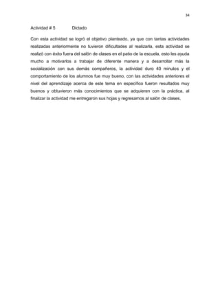 34

Actividad # 5

Dictado

Con esta actividad se logró el objetivo planteado, ya que con tantas actividades
realizadas anteriormente no tuvieron dificultades al realizarla, esta actividad se
realizó con éxito fuera del salón de clases en el patio de la escuela, esto les ayuda
mucho a motivarlos a trabajar de diferente manera y a desarrollar más la
socialización con sus demás compañeros, la actividad duro 40 minutos y el
comportamiento de los alumnos fue muy bueno, con las actividades anteriores el
nivel del aprendizaje acerca de este tema en específico fueron resultados muy
buenos y obtuvieron más conocimientos que se adquieren con la práctica, al
finalizar la actividad me entregaron sus hojas y regresamos al salón de clases.

 