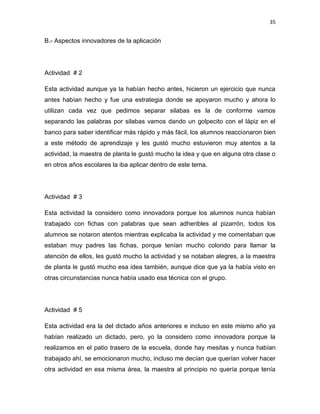35

B.- Aspectos innovadores de la aplicación

Actividad # 2
Esta actividad aunque ya la habían hecho antes, hicieron un ejercicio que nunca
antes habían hecho y fue una estrategia donde se apoyaron mucho y ahora lo
utilizan cada vez que pedimos separar silabas es la de conforme vamos
separando las palabras por silabas vamos dando un golpecito con el lápiz en el
banco para saber identificar más rápido y más fácil, los alumnos reaccionaron bien
a este método de aprendizaje y les gustó mucho estuvieron muy atentos a la
actividad, la maestra de planta le gustó mucho la idea y que en alguna otra clase o
en otros años escolares la iba aplicar dentro de este tema.

Actividad # 3
Esta actividad la considero como innovadora porque los alumnos nunca habían
trabajado con fichas con palabras que sean adheribles al pizarrón, todos los
alumnos se notaron atentos mientras explicaba la actividad y me comentaban que
estaban muy padres las fichas, porque tenían mucho colorido para llamar la
atención de ellos, les gustó mucho la actividad y se notaban alegres, a la maestra
de planta le gustó mucho esa idea también, aunque dice que ya la había visto en
otras circunstancias nunca había usado esa técnica con el grupo.

Actividad # 5
Esta actividad era la del dictado años anteriores e incluso en este mismo año ya
habían realizado un dictado, pero, yo la considero como innovadora porque la
realizamos en el patio trasero de la escuela, donde hay mesitas y nunca habían
trabajado ahí, se emocionaron mucho, incluso me decían que querían volver hacer
otra actividad en esa misma área, la maestra al principio no quería porque tenía

 