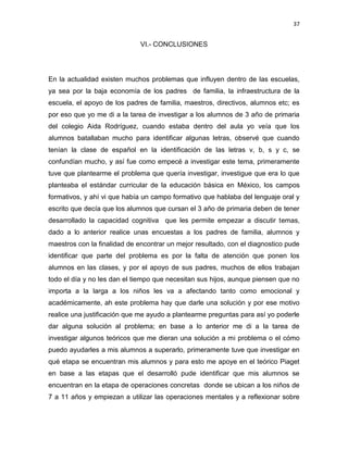 37

VI.- CONCLUSIONES

En la actualidad existen muchos problemas que influyen dentro de las escuelas,
ya sea por la baja economía de los padres de familia, la infraestructura de la
escuela, el apoyo de los padres de familia, maestros, directivos, alumnos etc; es
por eso que yo me di a la tarea de investigar a los alumnos de 3 año de primaria
del colegio Aida Rodríguez, cuando estaba dentro del aula yo veía que los
alumnos batallaban mucho para identificar algunas letras, observé que cuando
tenían la clase de español en la identificación de las letras v, b, s y c, se
confundían mucho, y así fue como empecé a investigar este tema, primeramente
tuve que plantearme el problema que quería investigar, investigue que era lo que
planteaba el estándar curricular de la educación básica en México, los campos
formativos, y ahí vi que había un campo formativo que hablaba del lenguaje oral y
escrito que decía que los alumnos que cursan el 3 año de primaria deben de tener
desarrollado la capacidad cognitiva que les permite empezar a discutir temas,
dado a lo anterior realice unas encuestas a los padres de familia, alumnos y
maestros con la finalidad de encontrar un mejor resultado, con el diagnostico pude
identificar que parte del problema es por la falta de atención que ponen los
alumnos en las clases, y por el apoyo de sus padres, muchos de ellos trabajan
todo el día y no les dan el tiempo que necesitan sus hijos, aunque piensen que no
importa a la larga a los niños les va a afectando tanto como emocional y
académicamente, ah este problema hay que darle una solución y por ese motivo
realice una justificación que me ayudo a plantearme preguntas para así yo poderle
dar alguna solución al problema; en base a lo anterior me di a la tarea de
investigar algunos teóricos que me dieran una solución a mi problema o el cómo
puedo ayudarles a mis alumnos a superarlo, primeramente tuve que investigar en
qué etapa se encuentran mis alumnos y para esto me apoye en el teórico Piaget
en base a las etapas que el desarrolló pude identificar que mis alumnos se
encuentran en la etapa de operaciones concretas donde se ubican a los niños de
7 a 11 años y empiezan a utilizar las operaciones mentales y a reflexionar sobre

 