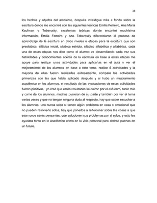 38

los hechos y objetos del ambiente, después investigue más a fondo sobre la
escritura donde me encontré con las siguientes teóricas Emilia Ferreiro, Ana María
Kaufman

y

Teberosky,

excelentes

teóricas

donde

encontré

muchísima

información, Emilia Ferreiro y Ana Teberosky diferenciaron el proceso de
aprendizaje de la escritura en cinco niveles o etapas para la escritura que son
presilábica, silábica inicial, silábica estricta, silábico alfabética y alfabética, cada
una de estas etapas nos dice como el alumno va desarrollando cada vez sus
habilidades y conocimientos acerca de la escritura en base a estas etapas me
apoye para realizar unas actividades para aplicarlas en el aula y ver el
mejoramiento de los alumnos en base a este tema, realice 5 actividades y la
mayoría de ellas fueron realizadas exitosamente, compare las actividades
primerizas con las que había aplicado después y si hubo un mejoramiento
académico en los alumnos, el resultado de las evaluaciones de estas actividades
fueron positivas, yo creo que estos resultados se dieron por el esfuerzo, tanto mío
y como de los alumnos, muchos pusieron de su parte y también por ver el tema
varias veces y que no tengan ninguna duda al respecto, hay que saber escuchar a
los alumnos, uno nunca sabe si tienen algún problema en casa o emocional que
no pueden resolverlo solos, hay que ponerlos a reflexionar sobre las cosas a que
sean unos seres pensantes, que solucionen sus problemas por si solos, y esto les
ayudara tanto en lo académico como en la vida personal para abrirse puertas en
un futuro.

 