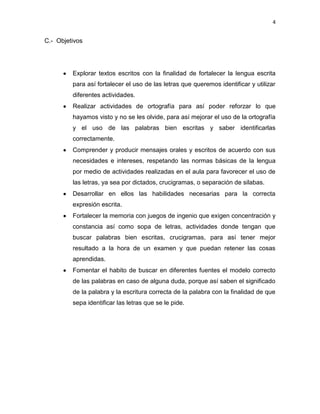 4

C.- Objetivos

Explorar textos escritos con la finalidad de fortalecer la lengua escrita
para así fortalecer el uso de las letras que queremos identificar y utilizar
diferentes actividades.
Realizar actividades de ortografía para así poder reforzar lo que
hayamos visto y no se les olvide, para así mejorar el uso de la ortografía
y el uso de las palabras bien escritas y saber identificarlas
correctamente.
Comprender y producir mensajes orales y escritos de acuerdo con sus
necesidades e intereses, respetando las normas básicas de la lengua
por medio de actividades realizadas en el aula para favorecer el uso de
las letras, ya sea por dictados, crucigramas, o separación de silabas.
Desarrollar en ellos las habilidades necesarias para la correcta
expresión escrita.
Fortalecer la memoria con juegos de ingenio que exigen concentración y
constancia así como sopa de letras, actividades donde tengan que
buscar palabras bien escritas, crucigramas, para así tener mejor
resultado a la hora de un examen y que puedan retener las cosas
aprendidas.
Fomentar el habito de buscar en diferentes fuentes el modelo correcto
de las palabras en caso de alguna duda, porque así saben el significado
de la palabra y la escritura correcta de la palabra con la finalidad de que
sepa identificar las letras que se le pide.

 