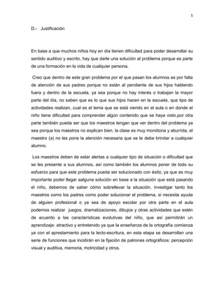 5

D.- Justificación

En base a que muchos niños hoy en día tienen dificultad para poder desarrollar su
sentido auditivo y escrito, hay que darle una solución al problema porque es parte
de una formación en la vida de cualquier persona.
Creo que dentro de este gran problema por el que pasan los alumnos es por falta
de atención de sus padres porque no están al pendiente de sus hijos hablando
fuera y dentro de la escuela, ya sea porque no hay interés o trabajan la mayor
parte del día, no saben que es lo que sus hijos hacen en la escuela, que tipo de
actividades realizan, cual es el tema que se está viendo en el aula o en donde el
niño tiene dificultad para comprender algún contenido que se haya visto,por otra
parte también pueda ser que los maestros tengan que ver dentro del problema ya
sea porque los maestros no explican bien, la clase es muy monótona y aburrida, el
maestro (a) no les pone la atención necesaria que se le debe brindar a cualquier
alumno.
Los maestros deben de estar alertas a cualquier tipo de situación o dificultad que
se les presente a sus alumnos, así como también los alumnos poner de todo su
esfuerzo para que este problema pueda ser solucionado con éxito, ya que es muy
importante poder llegar aalguna solución en base a la situación que está pasando
el niño, debemos de saber cómo sobrellevar la situación, investigar tanto los
maestros como los padres como poder solucionar el problema, si necesita ayuda
de alguien profesional o ya sea de apoyo escolar por otra parte en el aula
podemos realizar juegos, dramatizaciones, dibujos y otras actividades que estén
de acuerdo a las características evolutivas del niño, que así permitirán un
aprendizaje: atractivo y entretenido ya que la enseñanza de la ortografía comienza
ya con el aprestamiento para la lecto-escritura, en esta etapa se desarrollan una
serie de funciones que incidirán en la fijación de patrones ortográficos: percepción
visual y auditiva, memoria, motricidad y otros.

 