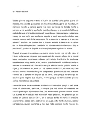 6

E.- Novela escolar

Desde que era pequeña yo tenía la ilusión de cuando fuera grande quería ser
maestra, me acuerdo que cuando era niña me gustaba jugar a las maestras, mi
mamá es maestra y siempre que la veía hacer su trabajo me llamaba mucho la
atención y me gustaba la que hacía, cuando estaba en la preparatoria había una
materia llamada orientación vocacional, recuerdo que nos encargaron realizar una
trabajo de que es lo que queríamos estudiar y elegí que quería estudiar para
maestra; cuando salí de la preparatoria fui a presentar el examen a la escuela
Miguel F. Martínez, me prepare para el examen, estudie, y presente en la carrera
de Lic. Educación prescolar, cuando fui por mis resultados había sacado 68 y el
pase era 70, por lo cual no pase el examen para poder ingresar a la normal.
Empecé a buscar otras opciones, no quería perder tiempo y ya no volví hacer el
intento en la normal, recuerdo que cuando salí del examen, afuera de la normal
había muchachas repartiendo volantes del Instituto Académico de Monterrey,
escuela donde estoy ahorita, vi las carreras que ofrecían ahí, y me llamo mucho la
atención la carrera de Lic. Educación Bilingüe, siempre me ha gustado mucho el
inglés, y decidí entrar ahí, entre un 7 de septiembre del 2010, recuerdo muy bien
ese día, conocí a mis maestros y mis compañeros, que muchos de ellos se fueron
saliendo de la carrera con el paso de los tetras, unos porque no tenían ya los
recursos para pagarse sus estudios, y otros porque se dieron cuenta que esa
carrera no era la que les gustaba.
Desde que entre en la escuela eh aprendido muchas cosas que yo ni idea tenia,
todas las actividades, ejercicios, y trabajos que nos ponían las maestras me
servían para seguir aprendiendo más, una de las cosas que me sirvieron mucho
fue cuando de mi escuela nos mandaron hacer prácticas, mis practicas yo las
realice en Octubre del año 2011, en el colegio donde mi mamá es maestra,
aprendí tantas cosas, como sobrellevar un grupo, estar frente alumnos, realizar
planeaciones, revisar exámenes, y más que nada aprendes mucho más de los

 