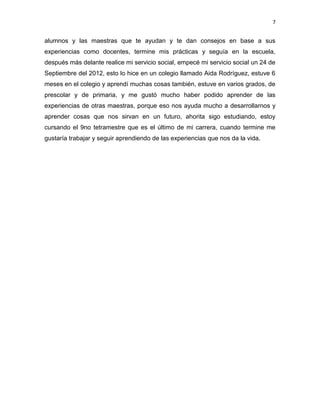 7

alumnos y las maestras que te ayudan y te dan consejos en base a sus
experiencias como docentes, termine mis prácticas y seguía en la escuela,
después más delante realice mi servicio social, empecé mi servicio social un 24 de
Septiembre del 2012, esto lo hice en un colegio llamado Aida Rodríguez, estuve 6
meses en el colegio y aprendí muchas cosas también, estuve en varios grados, de
prescolar y de primaria, y me gustó mucho haber podido aprender de las
experiencias de otras maestras, porque eso nos ayuda mucho a desarrollarnos y
aprender cosas que nos sirvan en un futuro, ahorita sigo estudiando, estoy
cursando el 9no tetramestre que es el último de mi carrera, cuando termine me
gustaría trabajar y seguir aprendiendo de las experiencias que nos da la vida.

 