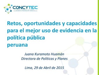 Retos, oportunidades y capacidades
para el mejor uso de evidencia en la
política pública
peruana
Juana Kuramoto Huamán
Directora de Políticas y Planes
Lima, 29 de Abril de 2015
 